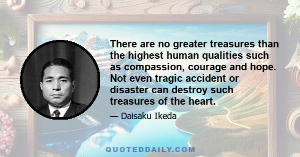 There are no greater treasures than the highest human qualities such as compassion, courage and hope. Not even tragic accident or disaster can destroy such treasures of the heart.