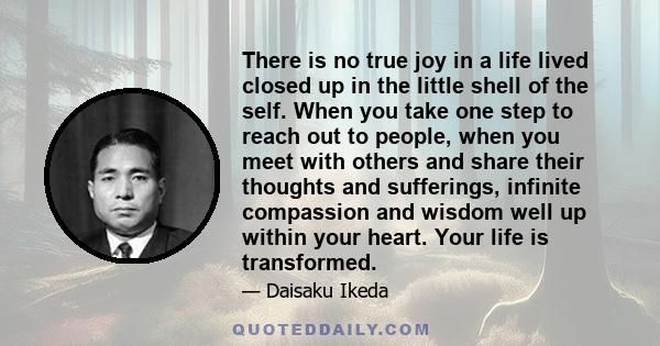 There is no true joy in a life lived closed up in the little shell of the self. When you take one step to reach out to people, when you meet with others and share their thoughts and sufferings, infinite compassion and