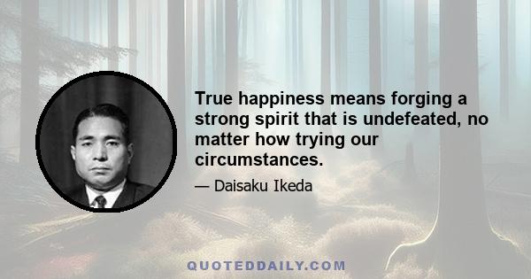 True happiness means forging a strong spirit that is undefeated, no matter how trying our circumstances.