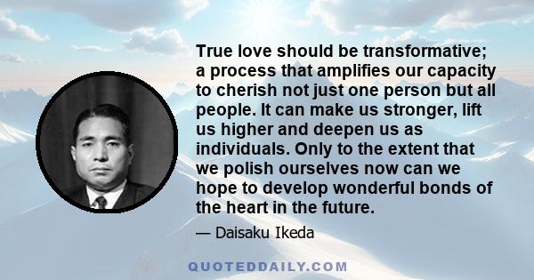 True love should be transformative; a process that amplifies our capacity to cherish not just one person but all people. It can make us stronger, lift us higher and deepen us as individuals. Only to the extent that we