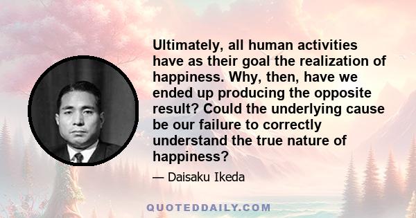 Ultimately, all human activities have as their goal the realization of happiness. Why, then, have we ended up producing the opposite result? Could the underlying cause be our failure to correctly understand the true