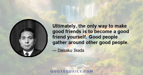 Ultimately, the only way to make good friends is to become a good friend yourself. Good people gather around other good people.