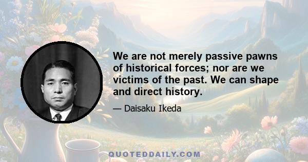 We are not merely passive pawns of historical forces; nor are we victims of the past. We can shape and direct history.