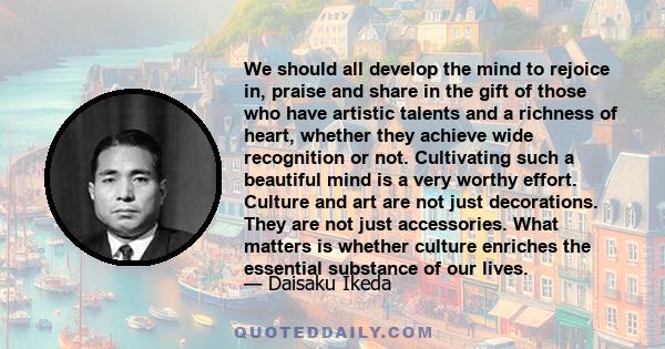 We should all develop the mind to rejoice in, praise and share in the gift of those who have artistic talents and a richness of heart, whether they achieve wide recognition or not. Cultivating such a beautiful mind is a 