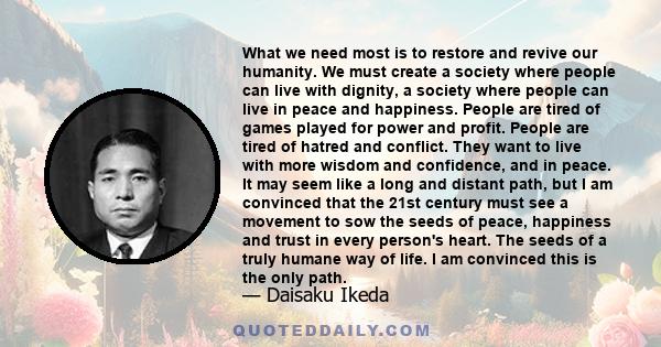 What we need most is to restore and revive our humanity. We must create a society where people can live with dignity, a society where people can live in peace and happiness. People are tired of games played for power