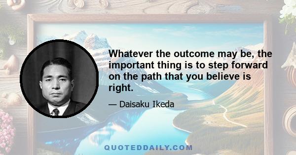 Whatever the outcome may be, the important thing is to step forward on the path that you believe is right.