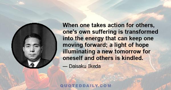 When one takes action for others, one's own suffering is transformed into the energy that can keep one moving forward; a light of hope illuminating a new tomorrow for oneself and others is kindled.