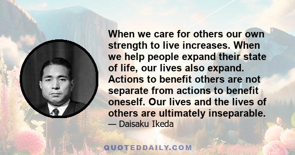 When we care for others our own strength to live increases. When we help people expand their state of life, our lives also expand. Actions to benefit others are not separate from actions to benefit oneself. Our lives