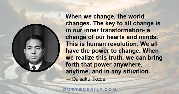 When we change, the world changes. The key to all change is in our inner transformation- a change of our hearts and minds. This is human revolution. We all have the power to change. When we realize this truth, we can