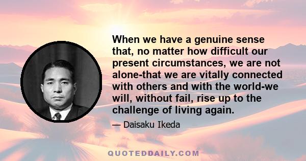 When we have a genuine sense that, no matter how difficult our present circumstances, we are not alone-that we are vitally connected with others and with the world-we will, without fail, rise up to the challenge of