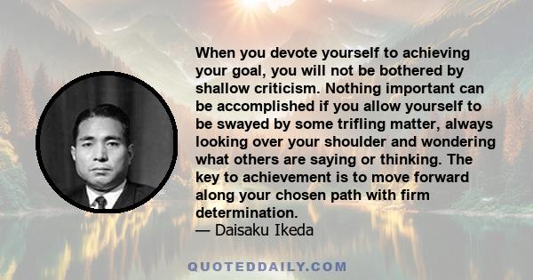 When you devote yourself to achieving your goal, you will not be bothered by shallow criticism. Nothing important can be accomplished if you allow yourself to be swayed by some trifling matter, always looking over your