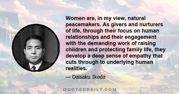 Women are, in my view, natural peacemakers. As givers and nurturers of life, through their focus on human relationships and their engagement with the demanding work of raising children and protecting family life, they