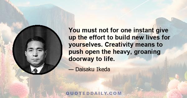 You must not for one instant give up the effort to build new lives for yourselves. Creativity means to push open the heavy, groaning doorway to life.