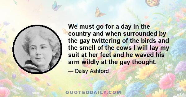 We must go for a day in the country and when surrounded by the gay twittering of the birds and the smell of the cows I will lay my suit at her feet and he waved his arm wildly at the gay thought.