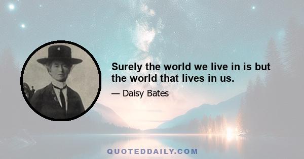 Surely the world we live in is but the world that lives in us.