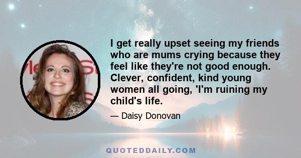 I get really upset seeing my friends who are mums crying because they feel like they're not good enough. Clever, confident, kind young women all going, 'I'm ruining my child's life.