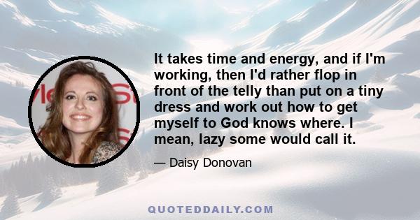 It takes time and energy, and if I'm working, then I'd rather flop in front of the telly than put on a tiny dress and work out how to get myself to God knows where. I mean, lazy some would call it.