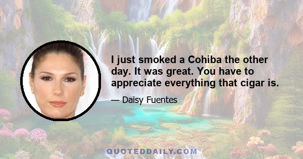 I just smoked a Cohiba the other day. It was great. You have to appreciate everything that cigar is.