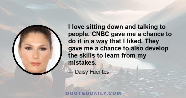 I love sitting down and talking to people. CNBC gave me a chance to do it in a way that I liked. They gave me a chance to also develop the skills to learn from my mistakes.