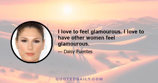 I love to feel glamourous. I love to have other women feel glamourous.