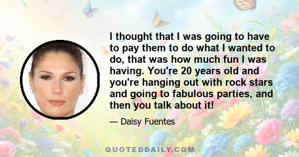 I thought that I was going to have to pay them to do what I wanted to do, that was how much fun I was having. You're 20 years old and you're hanging out with rock stars and going to fabulous parties, and then you talk