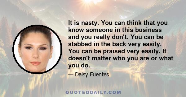 It is nasty. You can think that you know someone in this business and you really don't. You can be stabbed in the back very easily. You can be praised very easily. It doesn't matter who you are or what you do.