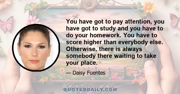 You have got to pay attention, you have got to study and you have to do your homework. You have to score higher than everybody else. Otherwise, there is always somebody there waiting to take your place.