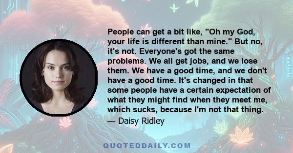 People can get a bit like, Oh my God, your life is different than mine. But no, it's not. Everyone's got the same problems. We all get jobs, and we lose them. We have a good time, and we don't have a good time. It's