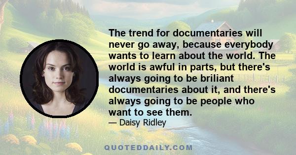 The trend for documentaries will never go away, because everybody wants to learn about the world. The world is awful in parts, but there's always going to be briliant documentaries about it, and there's always going to