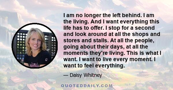 I am no longer the left behind. I am the living. And I want everything this life has to offer. I stop for a second and look around at all the shops and stores and stalls. At all the people, going about their days, at