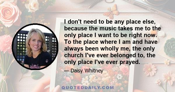 I don't need to be any place else, because the music takes me to the only place I want to be right now. To the place where I am and have always been wholly me, the only church I've ever belonged to, the only place I've