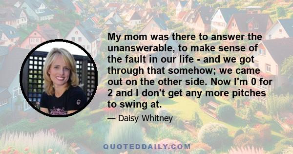 My mom was there to answer the unanswerable, to make sense of the fault in our life - and we got through that somehow; we came out on the other side. Now I'm 0 for 2 and I don't get any more pitches to swing at.