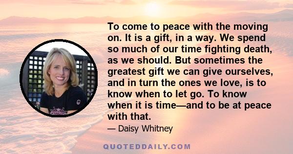 To come to peace with the moving on. It is a gift, in a way. We spend so much of our time fighting death, as we should. But sometimes the greatest gift we can give ourselves, and in turn the ones we love, is to know