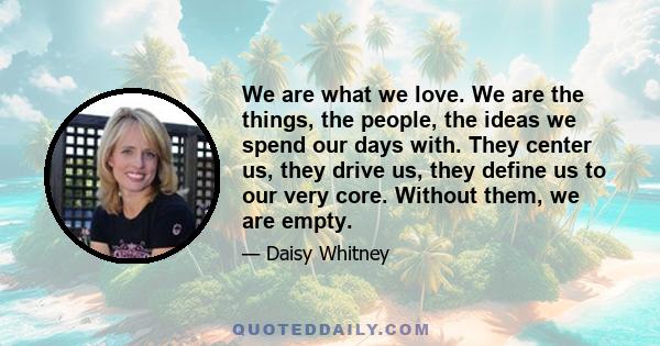 We are what we love. We are the things, the people, the ideas we spend our days with. They center us, they drive us, they define us to our very core. Without them, we are empty.