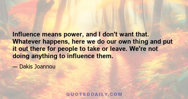 Influence means power, and I don't want that. Whatever happens, here we do our own thing and put it out there for people to take or leave. We're not doing anything to influence them.