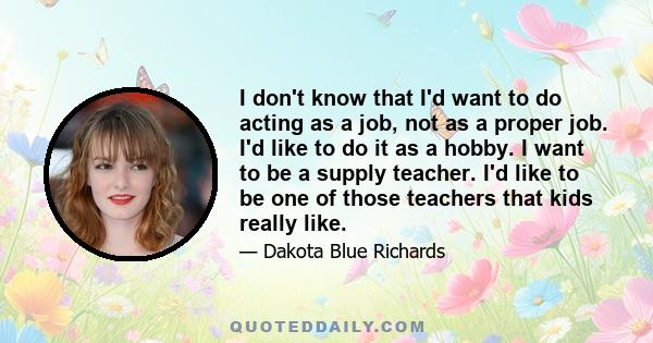 I don't know that I'd want to do acting as a job, not as a proper job. I'd like to do it as a hobby. I want to be a supply teacher. I'd like to be one of those teachers that kids really like.