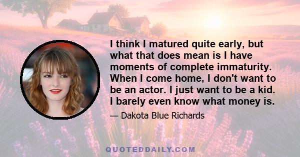 I think I matured quite early, but what that does mean is I have moments of complete immaturity. When I come home, I don't want to be an actor. I just want to be a kid. I barely even know what money is.