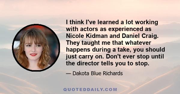 I think I've learned a lot working with actors as experienced as Nicole Kidman and Daniel Craig. They taught me that whatever happens during a take, you should just carry on. Don't ever stop until the director tells you 