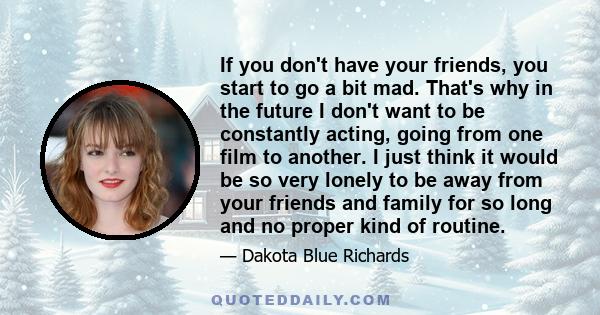 If you don't have your friends, you start to go a bit mad. That's why in the future I don't want to be constantly acting, going from one film to another. I just think it would be so very lonely to be away from your