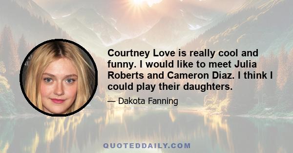 Courtney Love is really cool and funny. I would like to meet Julia Roberts and Cameron Diaz. I think I could play their daughters.