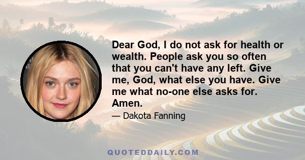 Dear God, I do not ask for health or wealth. People ask you so often that you can't have any left. Give me, God, what else you have. Give me what no-one else asks for. Amen.