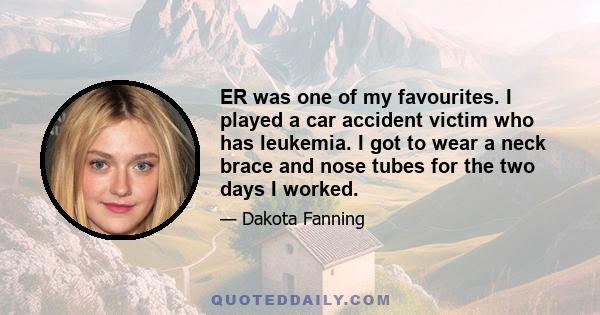 ER was one of my favourites. I played a car accident victim who has leukemia. I got to wear a neck brace and nose tubes for the two days I worked.
