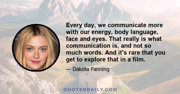 Every day, we communicate more with our energy, body language, face and eyes. That really is what communication is, and not so much words. And it's rare that you get to explore that in a film.