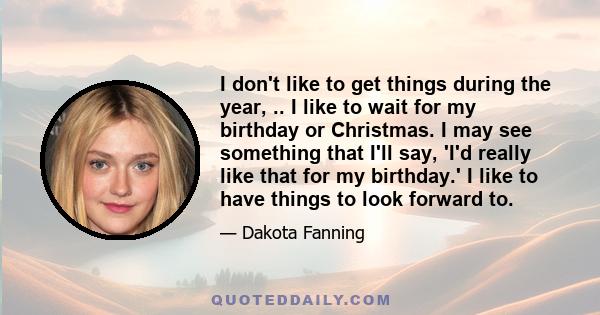 I don't like to get things during the year, .. I like to wait for my birthday or Christmas. I may see something that I'll say, 'I'd really like that for my birthday.' I like to have things to look forward to.