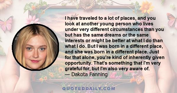 I have traveled to a lot of places, and you look at another young person who lives under very different circumstances than you but has the same dreams or the same interests or might be better at what I do than what I