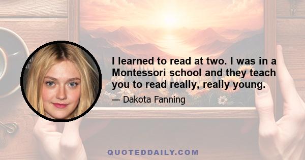 I learned to read at two. I was in a Montessori school and they teach you to read really, really young.