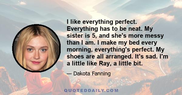 I like everything perfect. Everything has to be neat. My sister is 5, and she's more messy than I am. I make my bed every morning, everything's perfect. My shoes are all arranged. It's sad. I'm a little like Ray, a