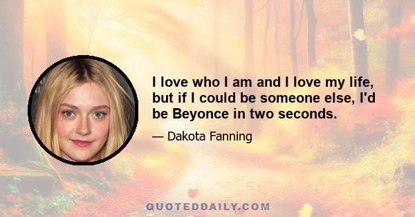 I love who I am and I love my life, but if I could be someone else, I'd be Beyonce in two seconds.