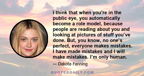 I think that when you’re in the public eye, you automatically become a role model, because people are reading about you and looking at pictures of stuff you’ve done. But, you know, no one’s perfect, everyone makes