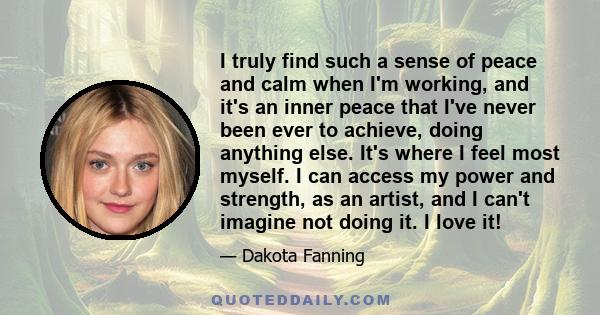 I truly find such a sense of peace and calm when I'm working, and it's an inner peace that I've never been ever to achieve, doing anything else. It's where I feel most myself. I can access my power and strength, as an